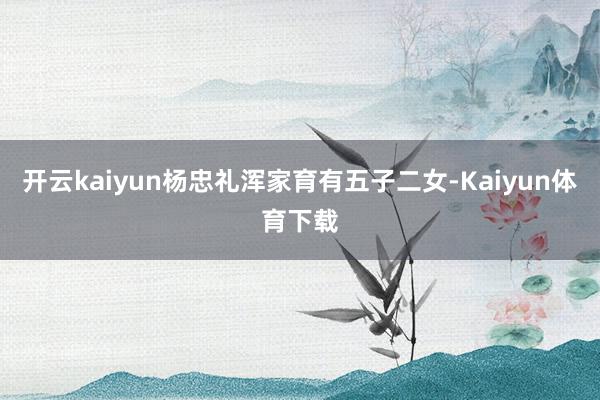 开云kaiyun杨忠礼浑家育有五子二女-Kaiyun体育下载