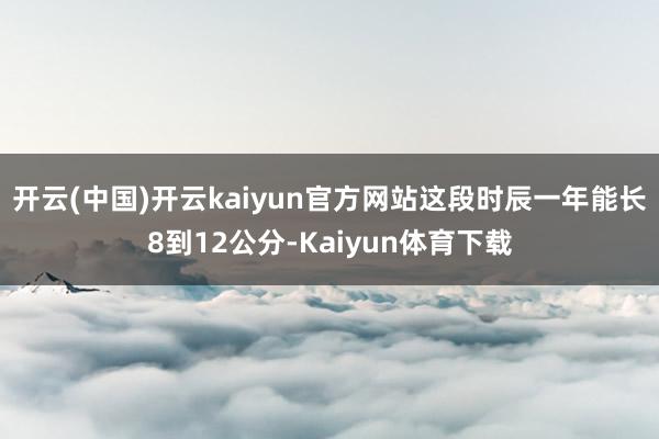 开云(中国)开云kaiyun官方网站这段时辰一年能长8到12公分-Kaiyun体育下载