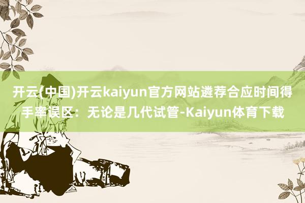 开云(中国)开云kaiyun官方网站遴荐合应时间得手率误区：无论是几代试管-Kaiyun体育下载