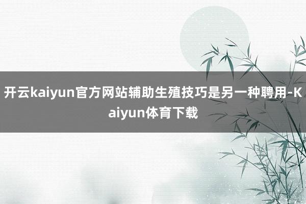 开云kaiyun官方网站辅助生殖技巧是另一种聘用-Kaiyun体育下载