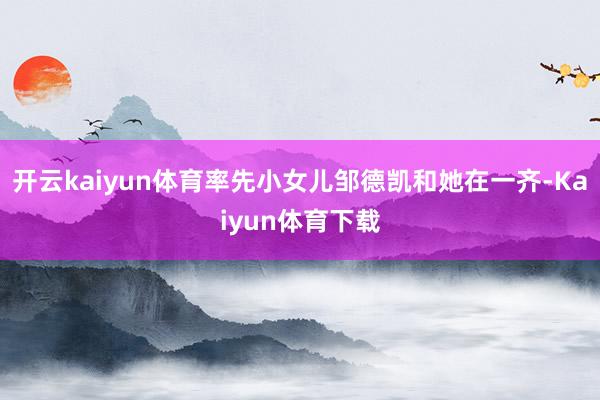 开云kaiyun体育率先小女儿邹德凯和她在一齐-Kaiyun体育下载