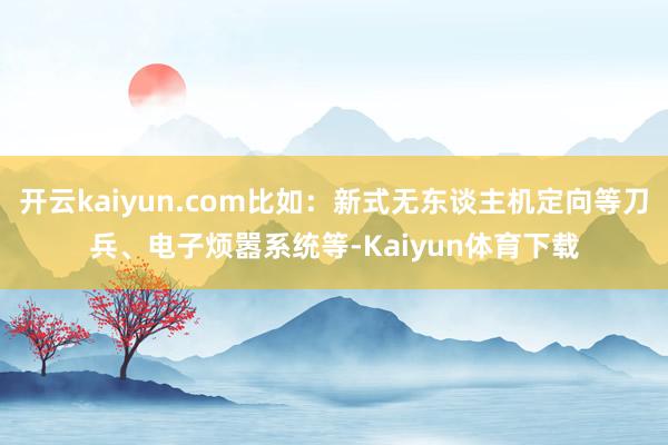 开云kaiyun.com比如：新式无东谈主机定向等刀兵、电子烦嚣系统等-Kaiyun体育下载