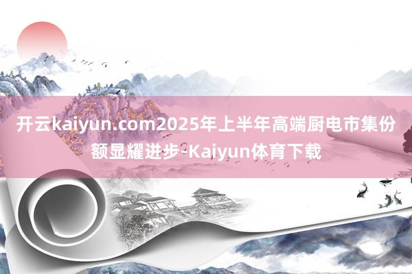 开云kaiyun.com2025年上半年高端厨电市集份额显耀进步-Kaiyun体育下载