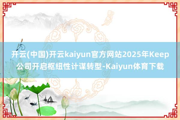 开云(中国)开云kaiyun官方网站2025年Keep公司开启枢纽性计谋转型-Kaiyun体育下载