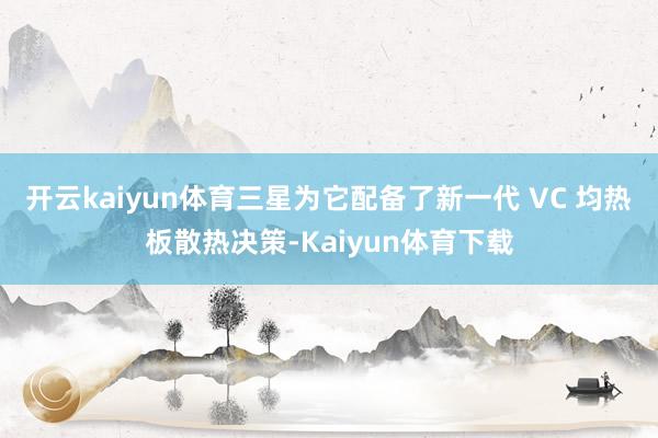 开云kaiyun体育三星为它配备了新一代 VC 均热板散热决策-Kaiyun体育下载