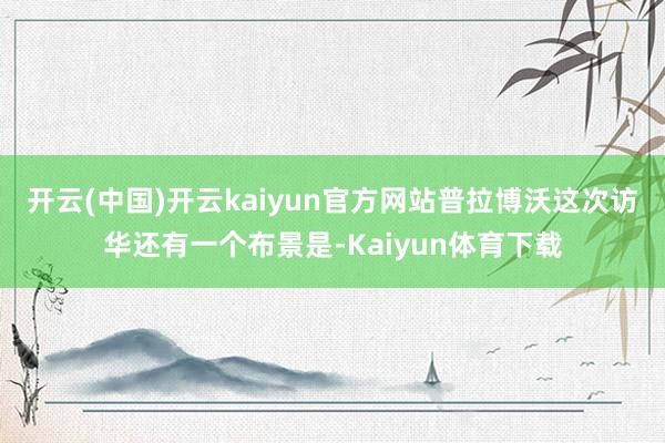 开云(中国)开云kaiyun官方网站　　普拉博沃这次访华还有一个布景是-Kaiyun体育下载