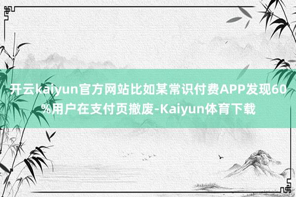 开云kaiyun官方网站比如某常识付费APP发现60%用户在支付页撤废-Kaiyun体育下载