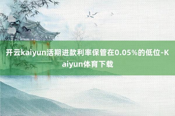 开云kaiyun活期进款利率保管在0.05%的低位-Kaiyun体育下载