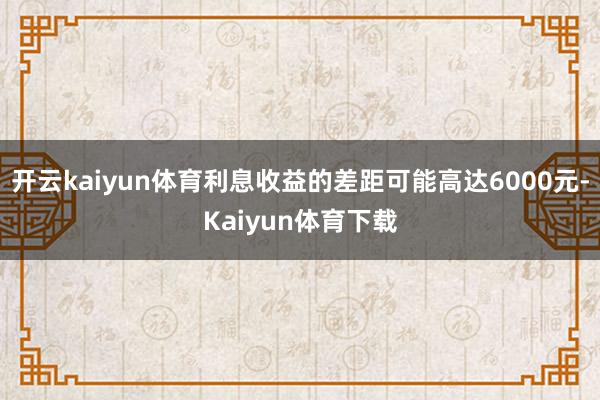 开云kaiyun体育利息收益的差距可能高达6000元-Kaiyun体育下载