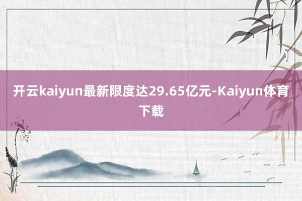 开云kaiyun最新限度达29.65亿元-Kaiyun体育下载