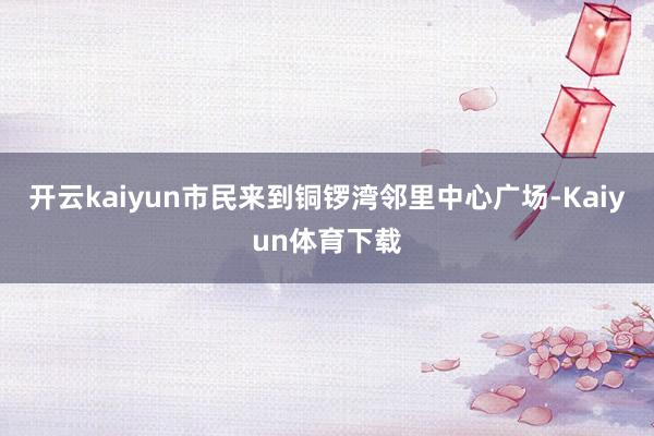 开云kaiyun市民来到铜锣湾邻里中心广场-Kaiyun体育下载