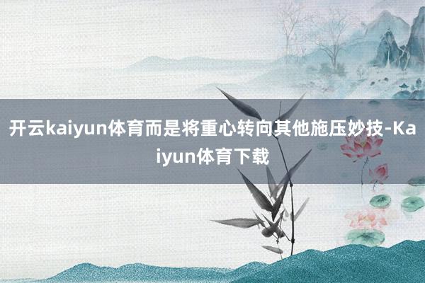 开云kaiyun体育而是将重心转向其他施压妙技-Kaiyun体育下载