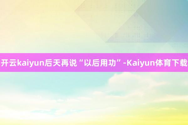 开云kaiyun后天再说“以后用功”-Kaiyun体育下载