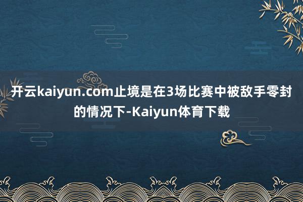 开云kaiyun.com止境是在3场比赛中被敌手零封的情况下-Kaiyun体育下载
