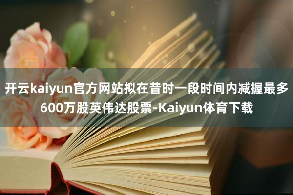 开云kaiyun官方网站拟在昔时一段时间内减握最多600万股英伟达股票-Kaiyun体育下载