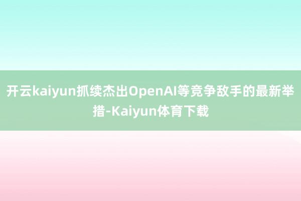 开云kaiyun抓续杰出OpenAI等竞争敌手的最新举措-Kaiyun体育下载