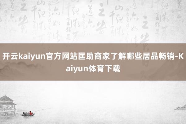 开云kaiyun官方网站匡助商家了解哪些居品畅销-Kaiyun体育下载