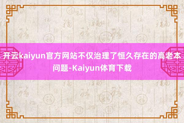 开云kaiyun官方网站不仅治理了恒久存在的高老本问题-Kaiyun体育下载
