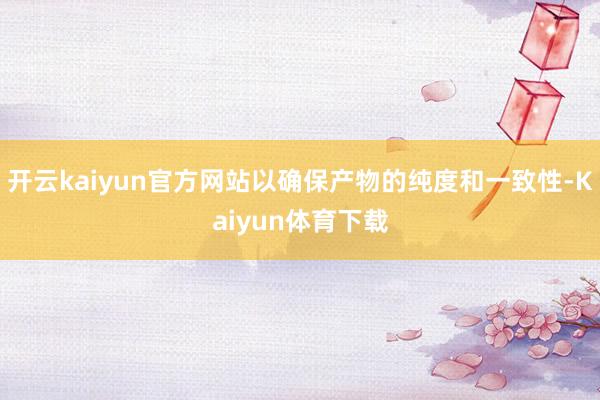 开云kaiyun官方网站以确保产物的纯度和一致性-Kaiyun体育下载