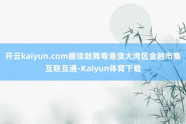 开云kaiyun.com握续鼓舞粤港澳大湾区金融市集互联互通-Kaiyun体育下载
