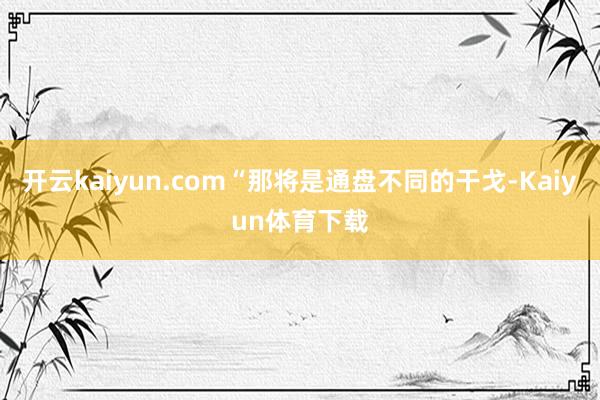 开云kaiyun.com“那将是通盘不同的干戈-Kaiyun体育下载