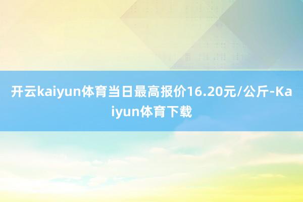 开云kaiyun体育当日最高报价16.20元/公斤-Kaiyun体育下载