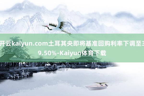 开云kaiyun.com土耳其央即将基准回购利率下调至39.50%-Kaiyun体育下载