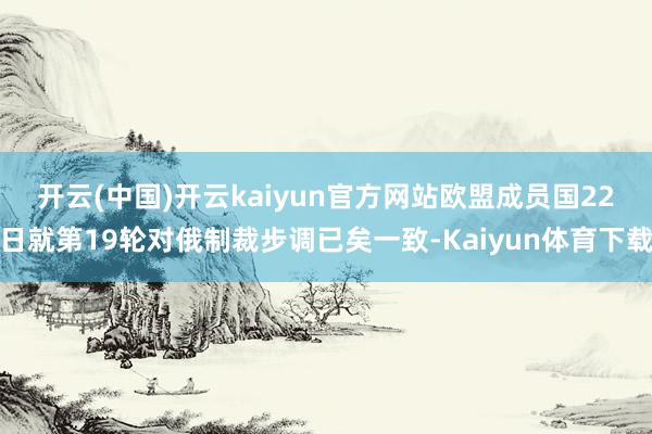 开云(中国)开云kaiyun官方网站　　欧盟成员国22日就第19轮对俄制裁步调已矣一致-Kaiyun体育下载