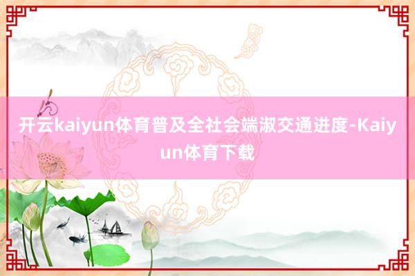 开云kaiyun体育普及全社会端淑交通进度-Kaiyun体育下载