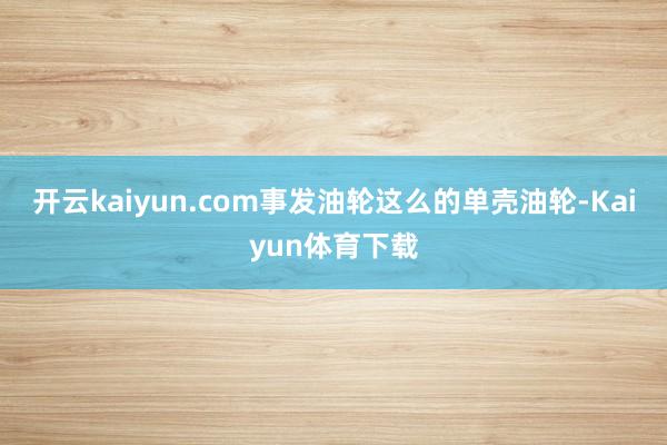开云kaiyun.com事发油轮这么的单壳油轮-Kaiyun体育下载