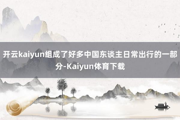 开云kaiyun组成了好多中国东谈主日常出行的一部分-Kaiyun体育下载