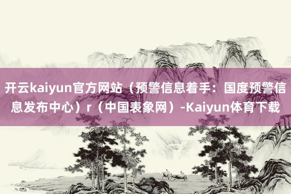 开云kaiyun官方网站（预警信息着手：国度预警信息发布中心）r（中国表象网）-Kaiyun体育下载