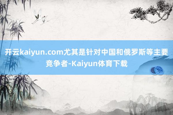 开云kaiyun.com尤其是针对中国和俄罗斯等主要竞争者-Kaiyun体育下载