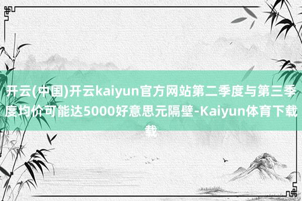 开云(中国)开云kaiyun官方网站第二季度与第三季度均价可能达5000好意思元隔壁-Kaiyun体育下载