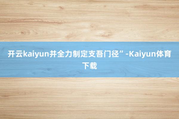 开云kaiyun并全力制定支吾门径”-Kaiyun体育下载