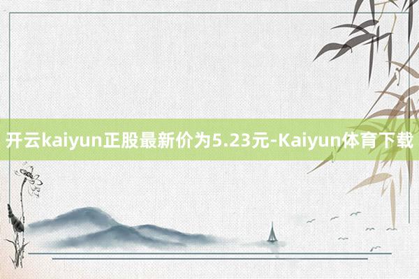 开云kaiyun正股最新价为5.23元-Kaiyun体育下载
