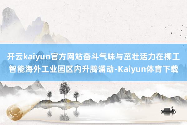 开云kaiyun官方网站奋斗气味与茁壮活力在柳工智能海外工业园区内升腾涌动-Kaiyun体育下载
