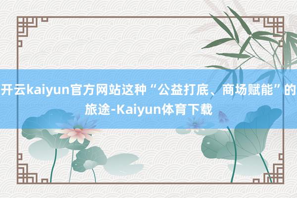 开云kaiyun官方网站这种“公益打底、商场赋能”的旅途-Kaiyun体育下载