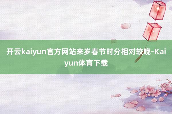 开云kaiyun官方网站来岁春节时分相对较晚-Kaiyun体育下载