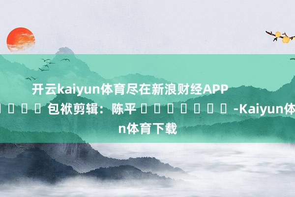 开云kaiyun体育尽在新浪财经APP            						包袱剪辑：陈平 							-Kaiyun体育下载