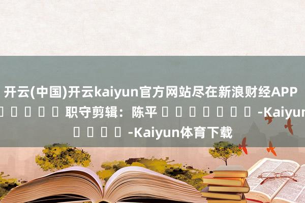 开云(中国)开云kaiyun官方网站尽在新浪财经APP 职守剪辑:陈平 -Kaiyun体育下载