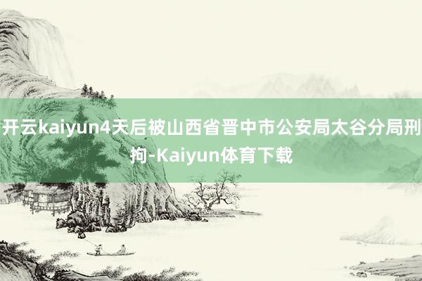 开云kaiyun4天后被山西省晋中市公安局太谷分局刑拘-Kaiyun体育下载