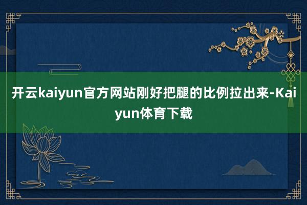 开云kaiyun官方网站刚好把腿的比例拉出来-Kaiyun体育下载