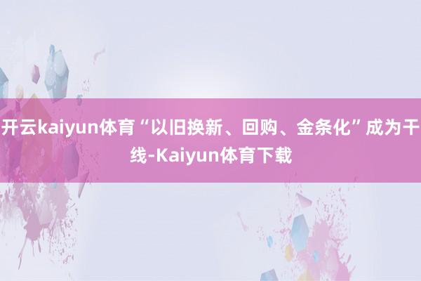 开云kaiyun体育“以旧换新、回购、金条化”成为干线-Kaiyun体育下载