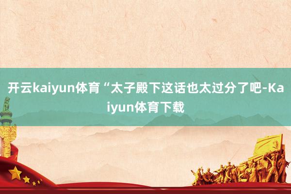 开云kaiyun体育“太子殿下这话也太过分了吧-Kaiyun体育下载