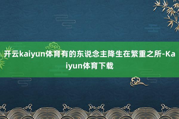 开云kaiyun体育有的东说念主降生在繁重之所-Kaiyun体育下载