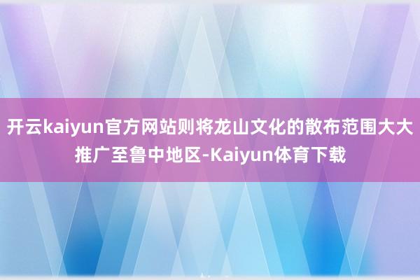 开云kaiyun官方网站则将龙山文化的散布范围大大推广至鲁中地区-Kaiyun体育下载