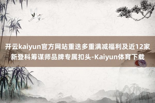 开云kaiyun官方网站重迭多重满减福利及近12家新登科筹谋师品牌专属扣头-Kaiyun体育下载