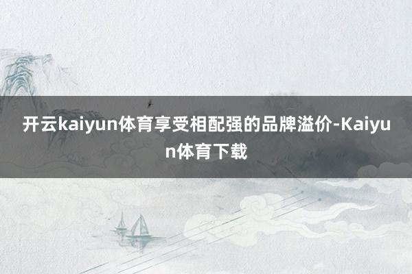 开云kaiyun体育享受相配强的品牌溢价-Kaiyun体育下载