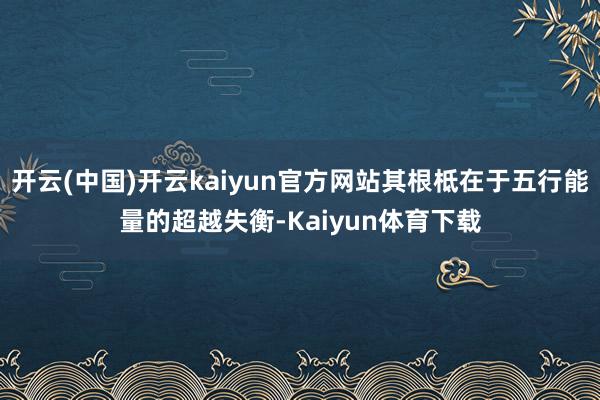 开云(中国)开云kaiyun官方网站其根柢在于五行能量的超越失衡-Kaiyun体育下载